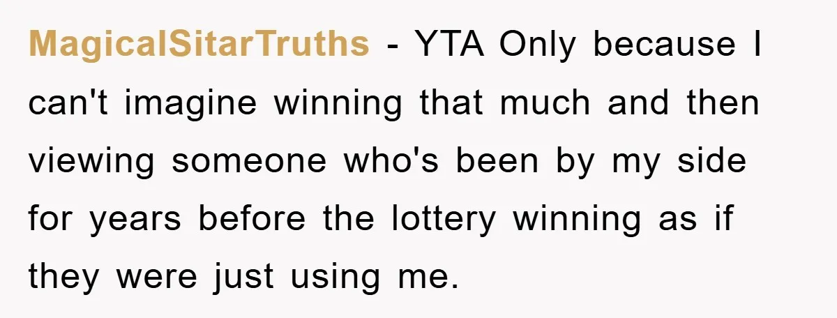 MagicalSitarTruths − YTA Only because I can't imagine winning that much and then viewing someone who's been by my side for years before the lottery winning as if they were...
