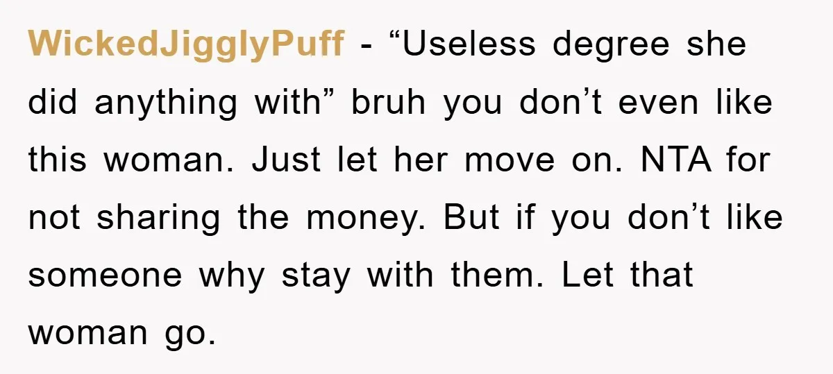 WickedJigglyPuff − “Useless degree she did anything with” bruh you don’t even like this woman. Just let her move on. NTA for not sharing the money. But if you don’t...