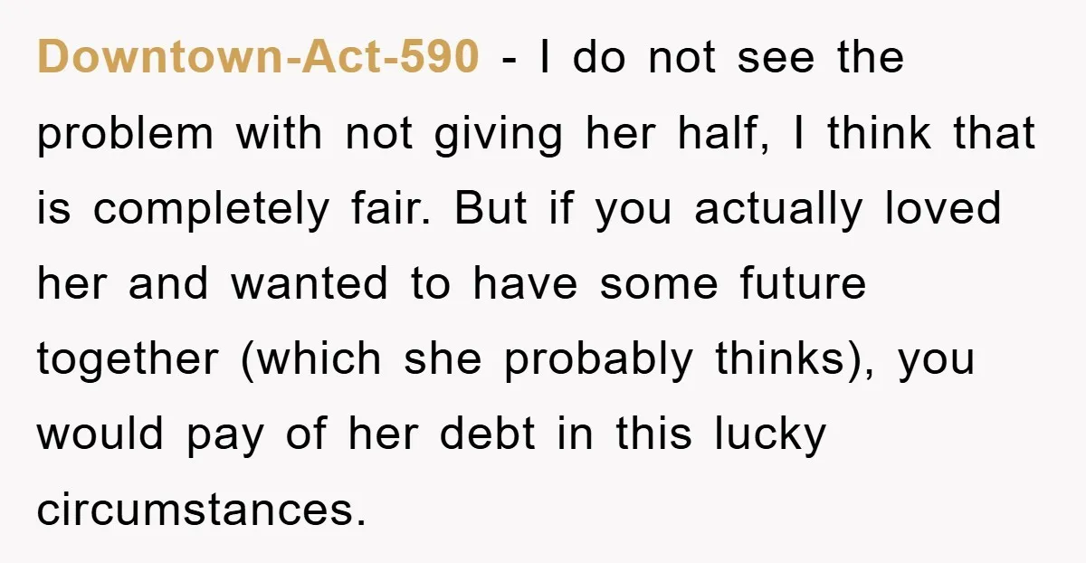 Downtown-Act-590 − I do not see the problem with not giving her half, I think that is completely fair. But if you actually loved her and wanted to have some...