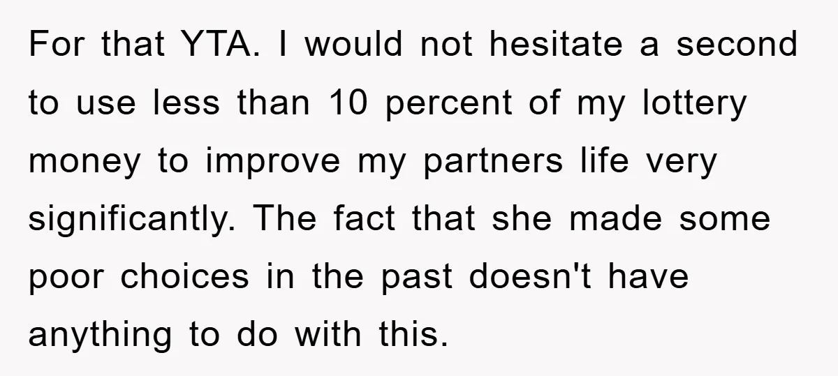 For that YTA. I would not hesitate a second to use less than 10 percent of my lottery money to improve my partners life very significantly. The fact that she...