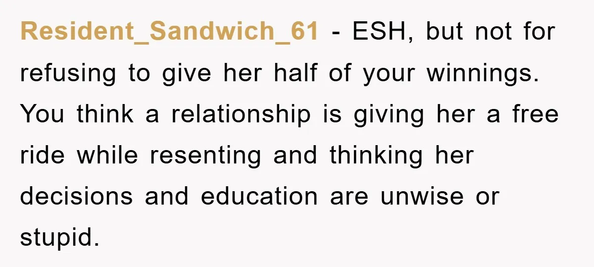Resident_Sandwich_61 − ESH, but not for refusing to give her half of your winnings. You think a relationship is giving her a free ride while resenting and thinking her decisions...