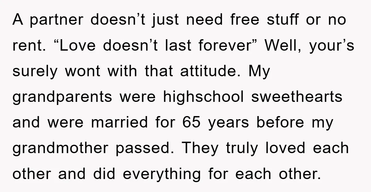 A partner doesn’t just need free stuff or no rent. “Love doesn’t last forever” Well, your’s surely wont with that attitude. My grandparents were highschool sweethearts and were married for...