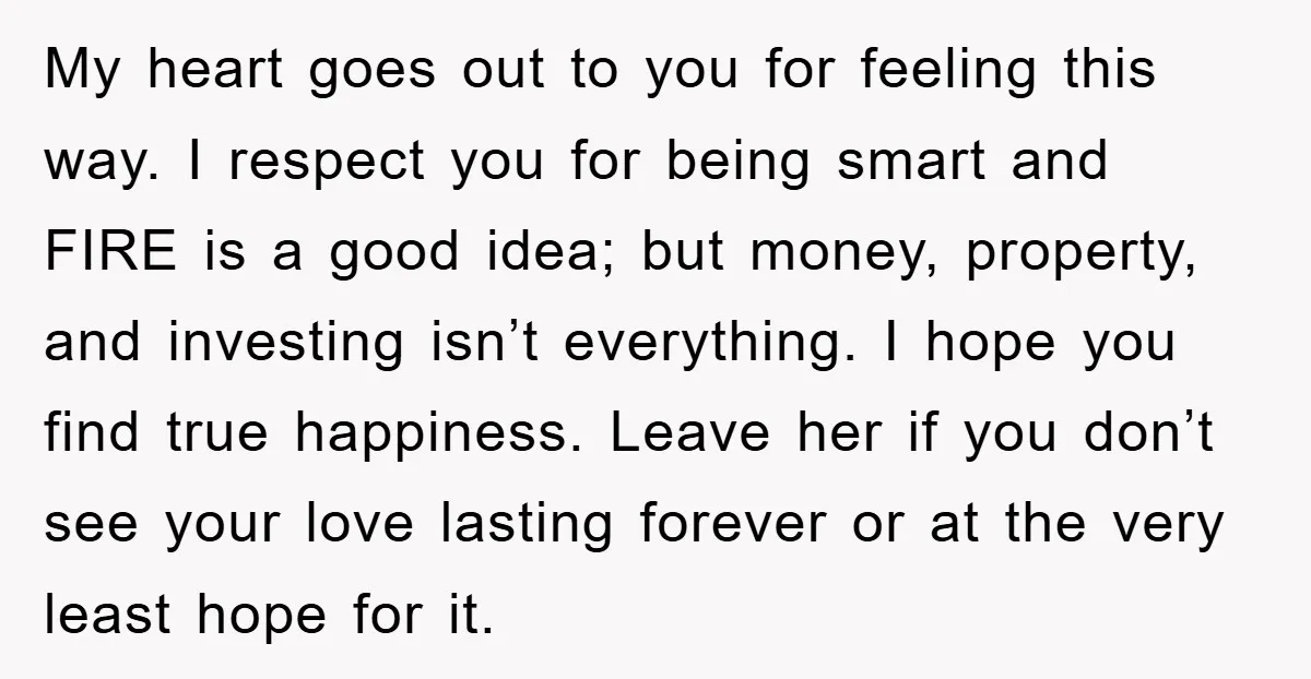 My heart goes out to you for feeling this way. I respect you for being smart and FIRE is a good idea; but money, property, and investing isn’t everything. I...