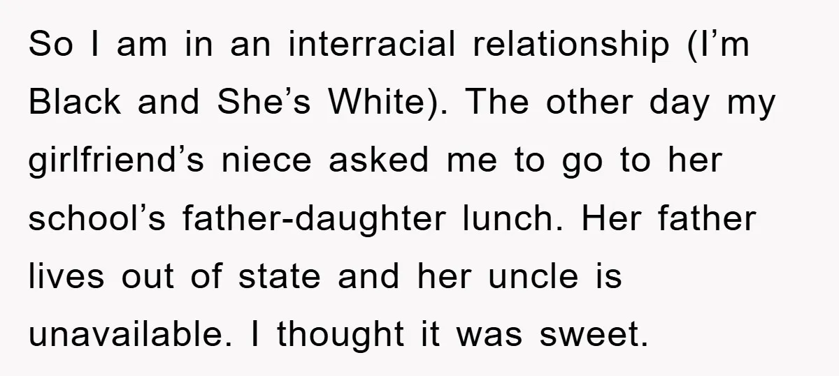 So I am in an interracial relationship (I’m Black and She’s White). The other day my girlfriend’s niece asked me to go to her school’s father-daughter lunch. Her father lives...