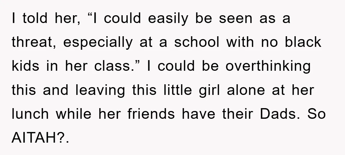 I told her, “I could easily be seen as a threat, especially at a school with no black kids in her class.” I could be overthinking this and leaving this...