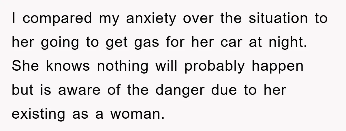 I compared my anxiety over the situation to her going to get gas for her car at night. She knows nothing will probably happen but is aware of the danger...
