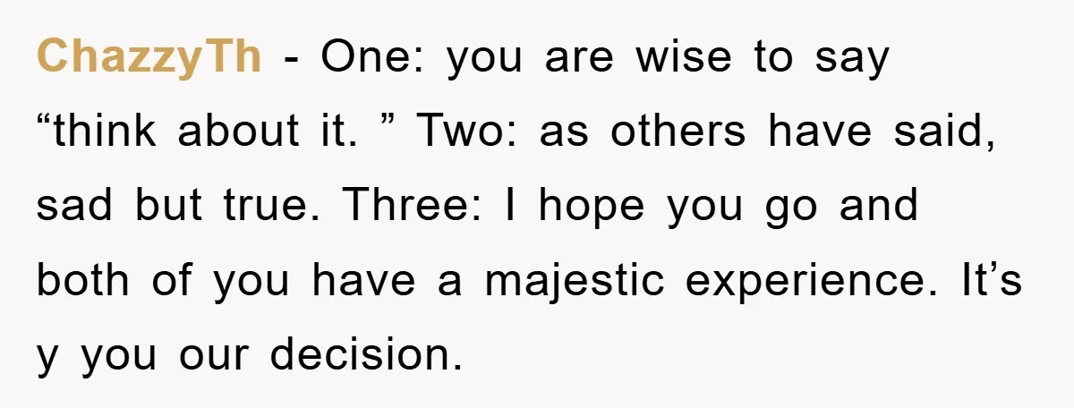 ChazzyTh − One: you are wise to say “think about it. ” Two: as others have said, sad but true. Three: I hope you go and both of you have...