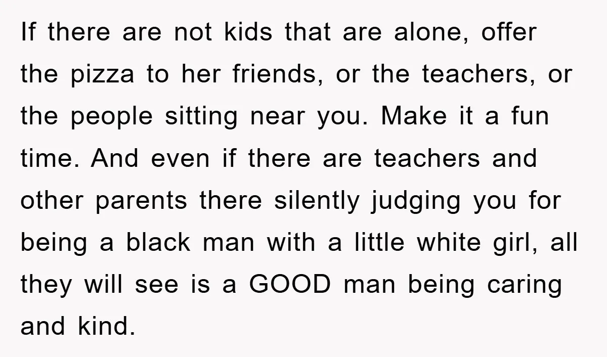 If there are not kids that are alone, offer the pizza to her friends, or the teachers, or the people sitting near you. Make it a fun time. And even...