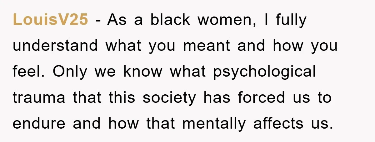 LouisV25 − As a black women, I fully understand what you meant and how you feel. Only we know what psychological trauma that this society has forced us to endure...