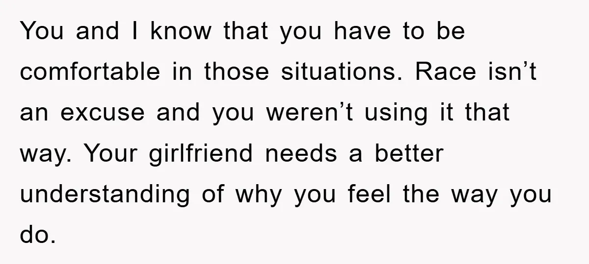You and I know that you have to be comfortable in those situations. Race isn’t an excuse and you weren’t using it that way. Your girlfriend needs a better understanding...