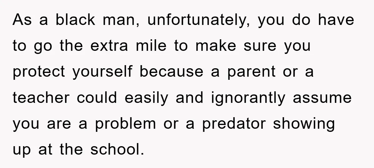 As a black man, unfortunately, you do have to go the extra mile to make sure you protect yourself because a parent or a teacher could easily and ignorantly assume...