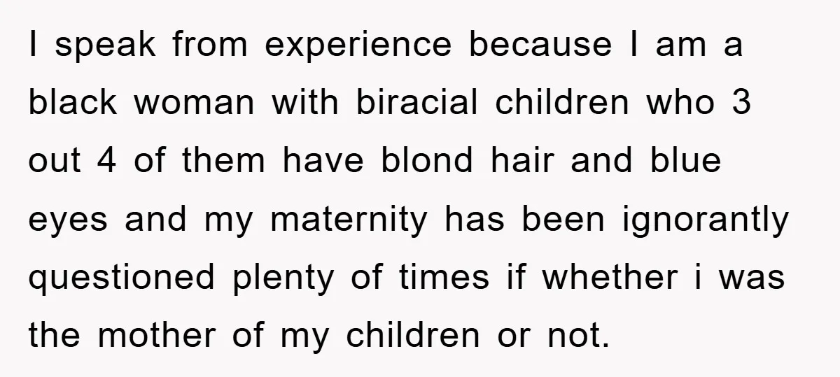 I speak from experience because I am a black woman with biracial children who 3 out 4 of them have blond hair and blue eyes and my maternity has been...