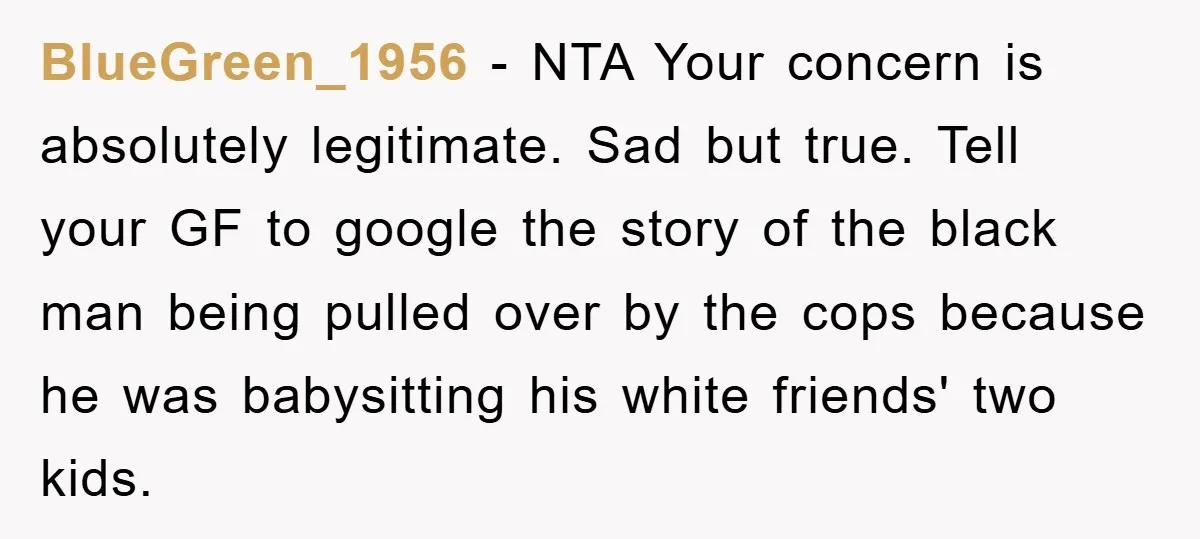 BlueGreen_1956 − NTA Your concern is absolutely legitimate. Sad but true. Tell your GF to google the story of the black man being pulled over by the cops because he...