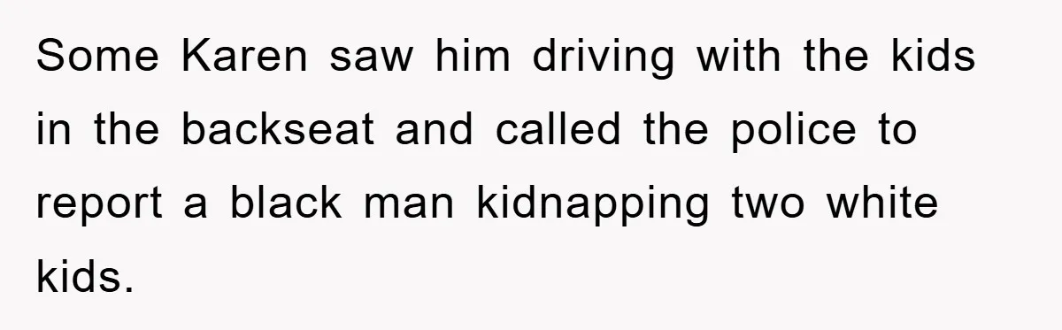 Some Karen saw him driving with the kids in the backseat and called the police to report a black man kidnapping two white kids.