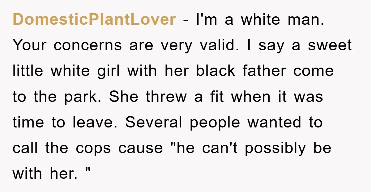 DomesticPlantLover − I'm a white man. Your concerns are very valid. I say a sweet little white girl with her black father come to the park. She threw a fit...