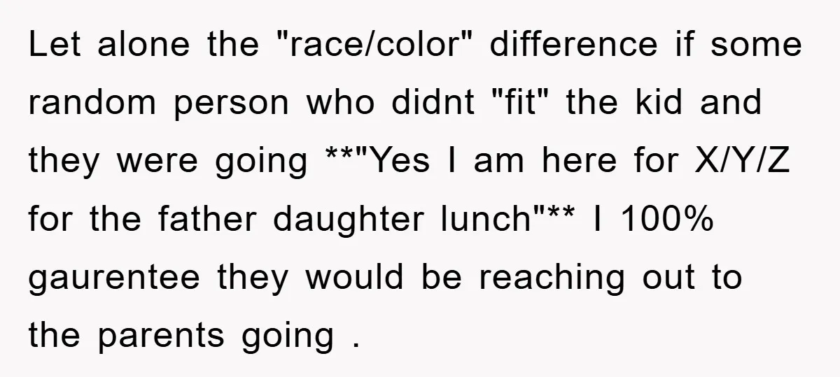 Let alone the "race/color" difference if some random person who didnt "fit" the kid and they were going **"Yes I am here for X/Y/Z for the father daughter lunch"** I...