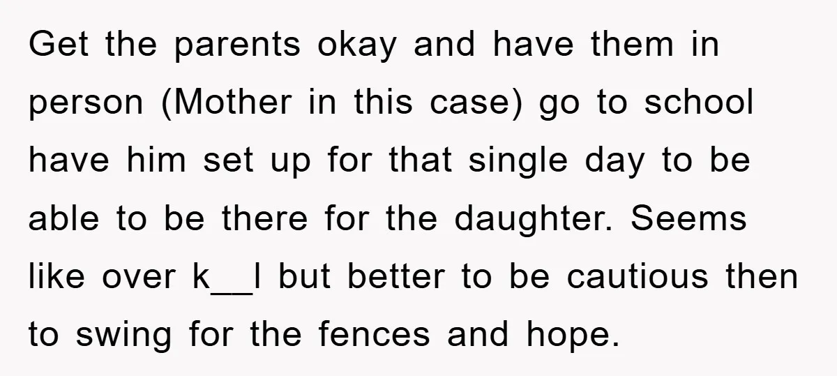Get the parents okay and have them in person (Mother in this case) go to school have him set up for that single day to be able to be there...