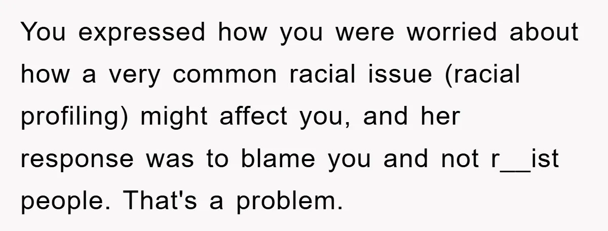 You expressed how you were worried about how a very common racial issue (racial profiling) might affect you, and her response was to blame you and not r__ist people. That's...