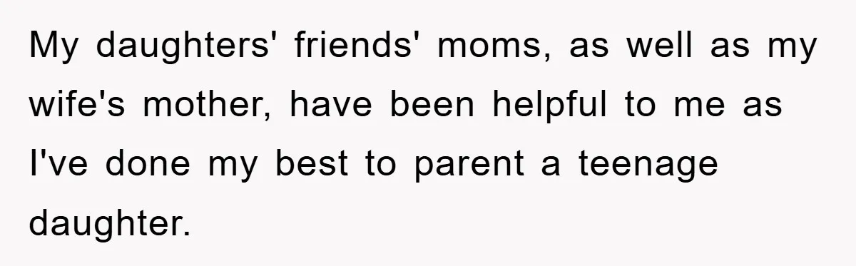 My daughters' friends' moms, as well as my wife's mother, have been helpful to me as I've done my best to parent a teenage daughter.