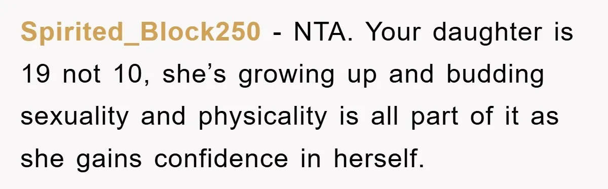 Spirited_Block250 − NTA. Your daughter is 19 not 10, she’s growing up and budding sexuality and physicality is all part of it as she gains confidence in herself.