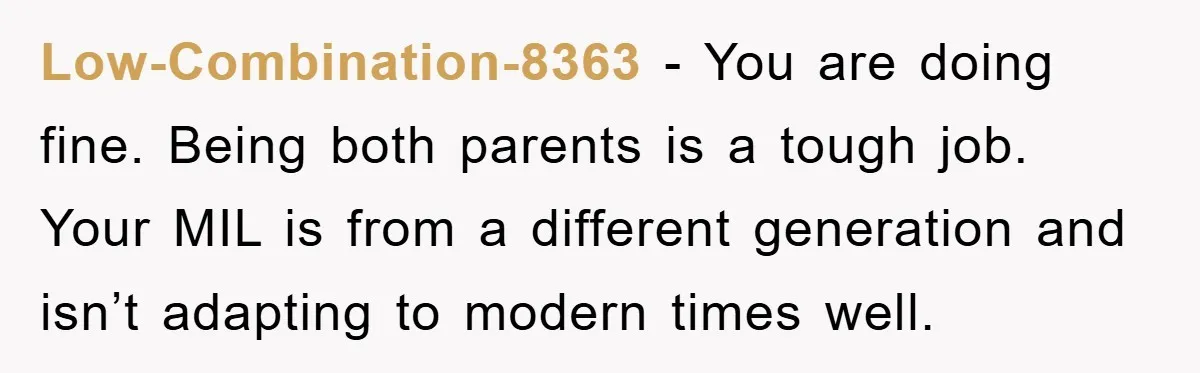 Low-Combination-8363 − You are doing fine. Being both parents is a tough job. Your MIL is from a different generation and isn’t adapting to modern times well.