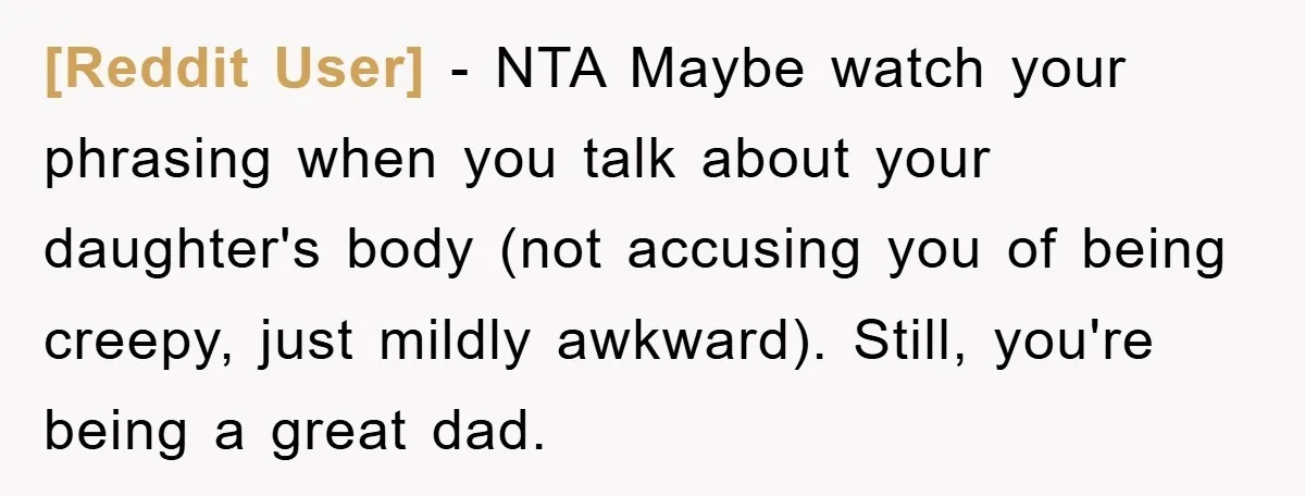 [Reddit User] − NTA Maybe watch your phrasing when you talk about your daughter's body (not accusing you of being creepy, just mildly awkward). Still, you're being a great dad.