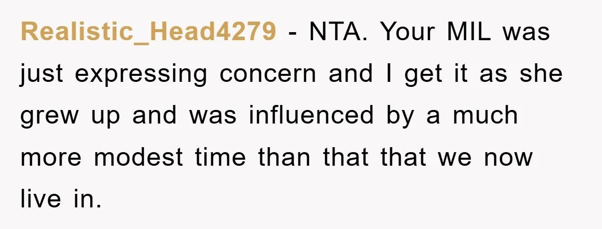 Realistic_Head4279 − NTA. Your MIL was just expressing concern and I get it as she grew up and was influenced by a much more modest time than that that we...