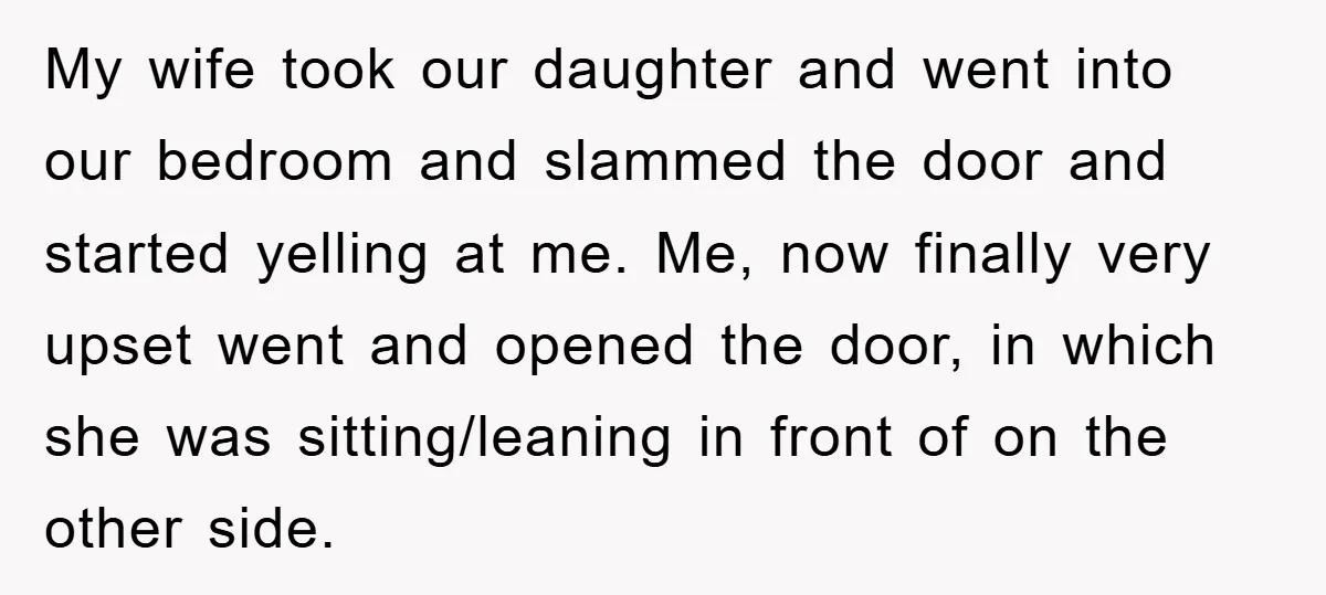 My wife took our daughter and went into our bedroom and slammed the door and started yelling at me. Me, now finally very upset went and opened the door, in...