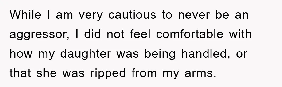 While I am very cautious to never be an aggressor, I did not feel comfortable with how my daughter was being handled, or that she was ripped from my arms.