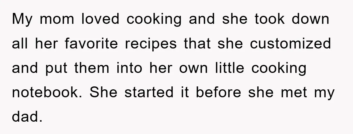 My mom loved cooking and she took down all her favorite recipes that she customized and put them into her own little cooking notebook. She started it before she met...
