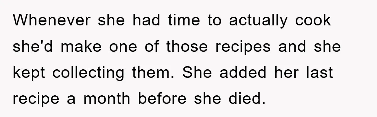 Whenever she had time to actually cook she'd make one of those recipes and she kept collecting them. She added her last recipe a month before she died.