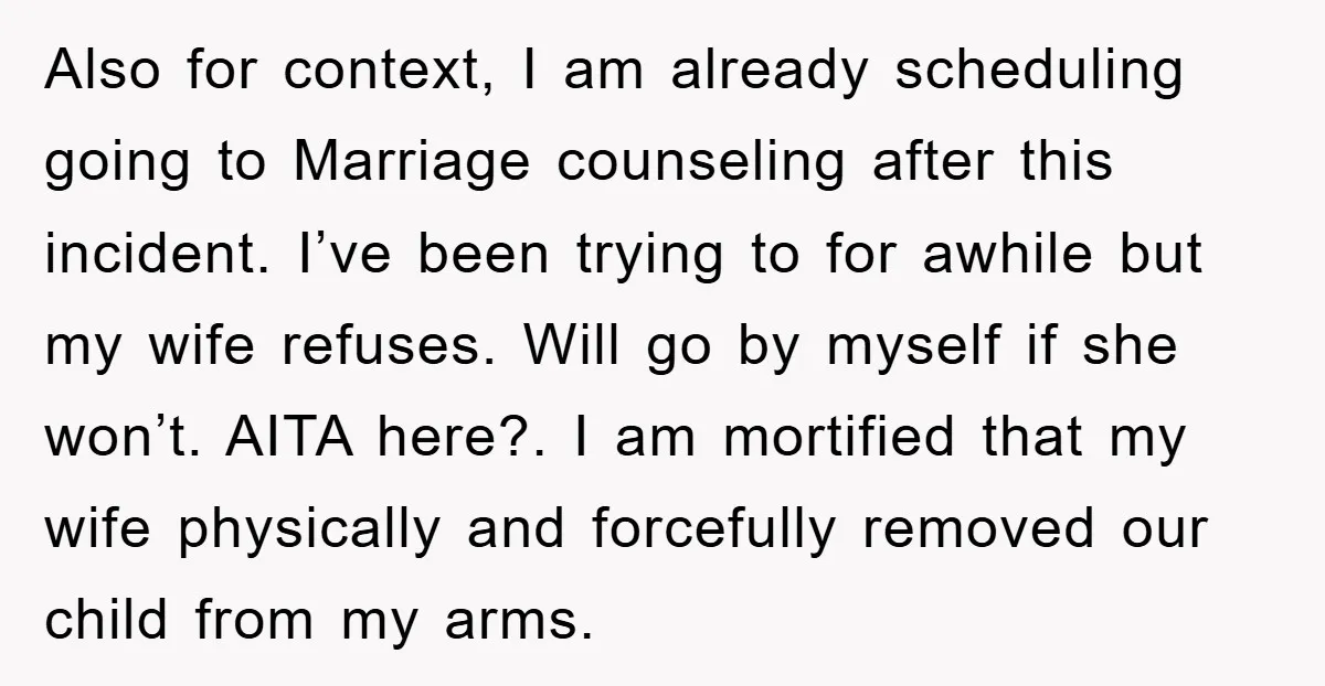 Also for context, I am already scheduling going to Marriage counseling after this incident. I’ve been trying to for awhile but my wife refuses. Will go by myself if she...