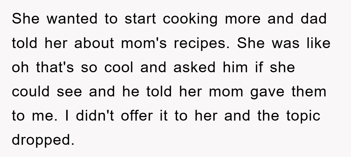 She wanted to start cooking more and dad told her about mom's recipes. She was like oh that's so cool and asked him if she could see and he told...