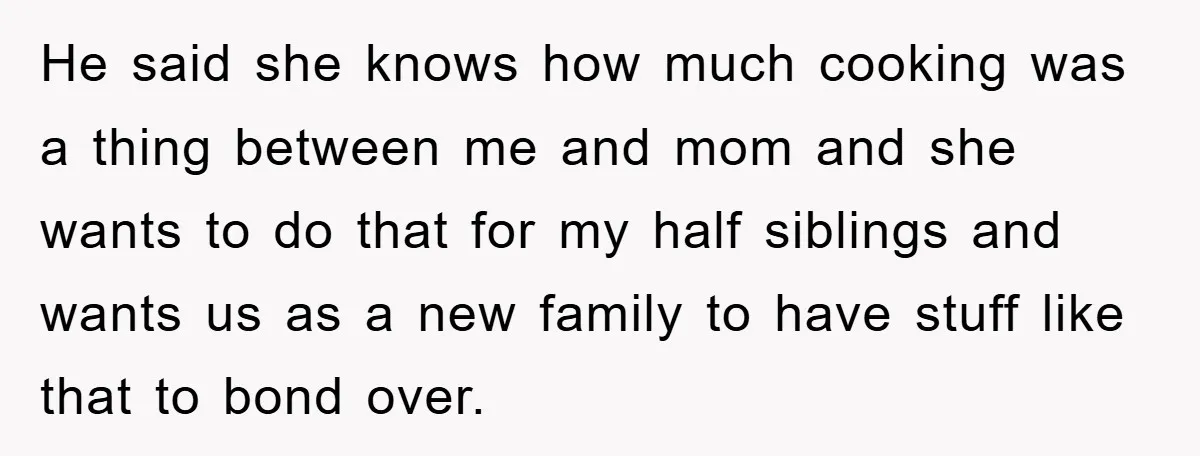 He said she knows how much cooking was a thing between me and mom and she wants to do that for my half siblings and wants us as a new...