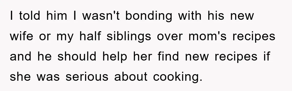 I told him I wasn't bonding with his new wife or my half siblings over mom's recipes and he should help her find new recipes if she was serious about...