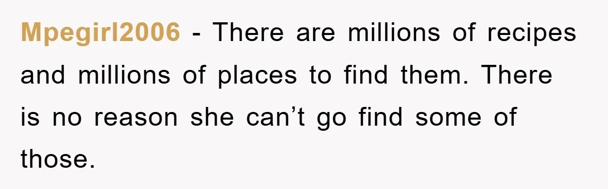 Mpegirl2006 − There are millions of recipes and millions of places to find them. There is no reason she can’t go find some of those.