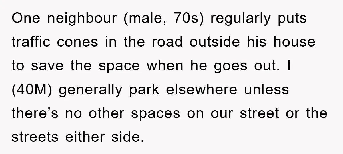 One neighbour (male, 70s) regularly puts traffic cones in the road outside his house to save the space when he goes out. I (40M) generally park elsewhere unless there’s no...