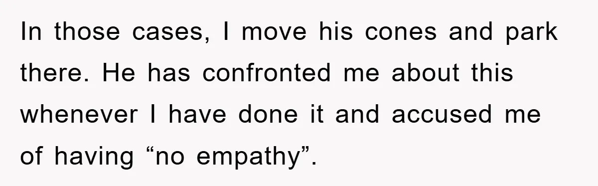 In those cases, I move his cones and park there. He has confronted me about this whenever I have done it and accused me of having “no empathy”.