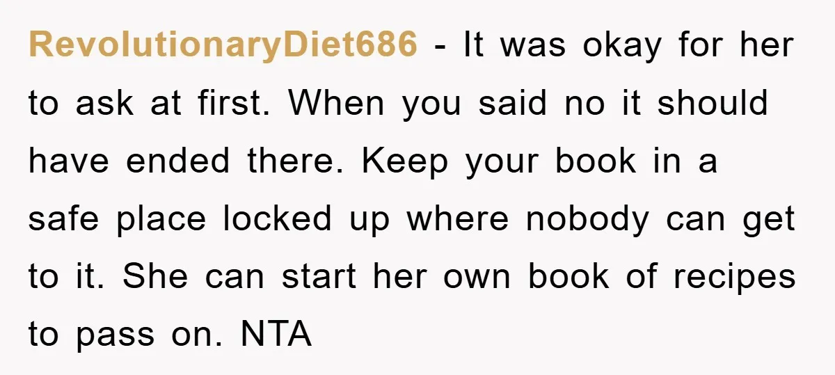 RevolutionaryDiet686 − It was okay for her to ask at first. When you said no it should have ended there. Keep your book in a safe place locked up where...