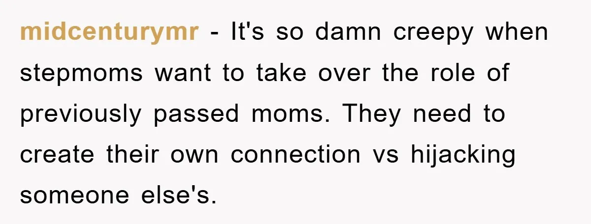 midcenturymr − It's so damn creepy when stepmoms want to take over the role of previously passed moms. They need to create their own connection vs hijacking someone else's.