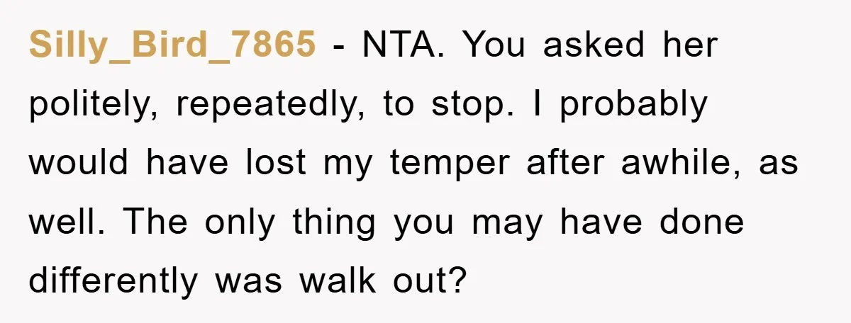 Silly_Bird_7865 − NTA. You asked her politely, repeatedly, to stop. I probably would have lost my temper after awhile, as well. The only thing you may have done differently was...