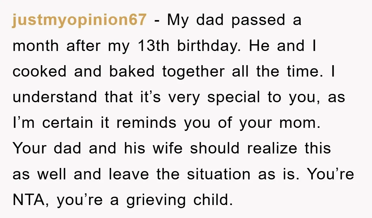 justmyopinion67 − My dad passed a month after my 13th birthday. He and I cooked and baked together all the time. I understand that it’s very special to you, as...