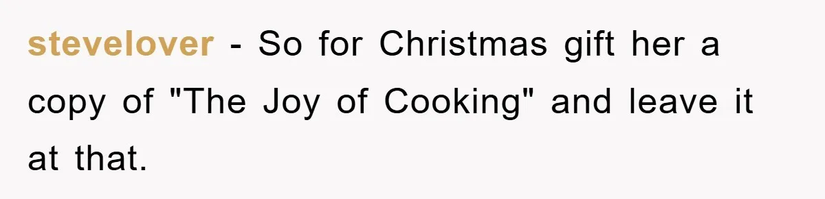 stevelover − So for Christmas gift her a copy of "The Joy of Cooking" and leave it at that.