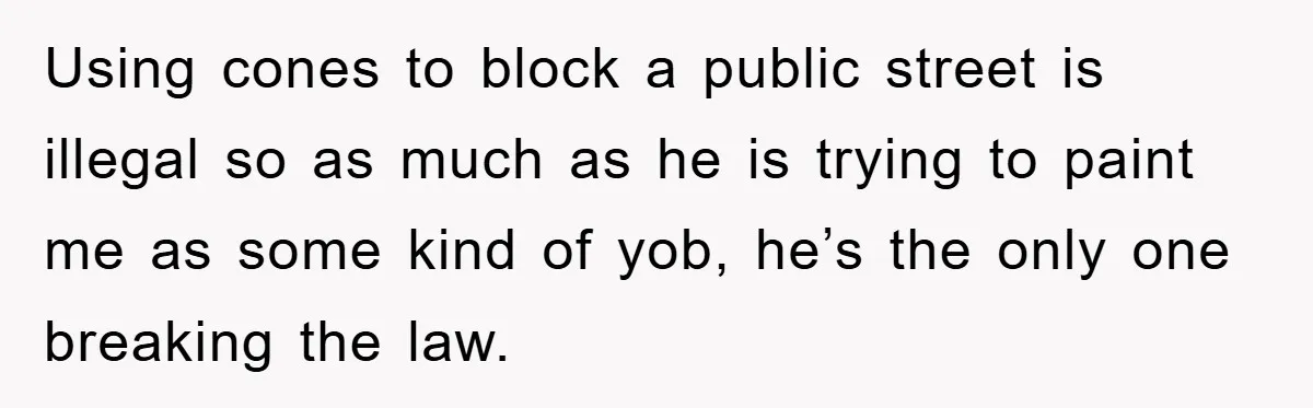 Using cones to block a public street is illegal so as much as he is trying to paint me as some kind of yob, he’s the only one breaking the...