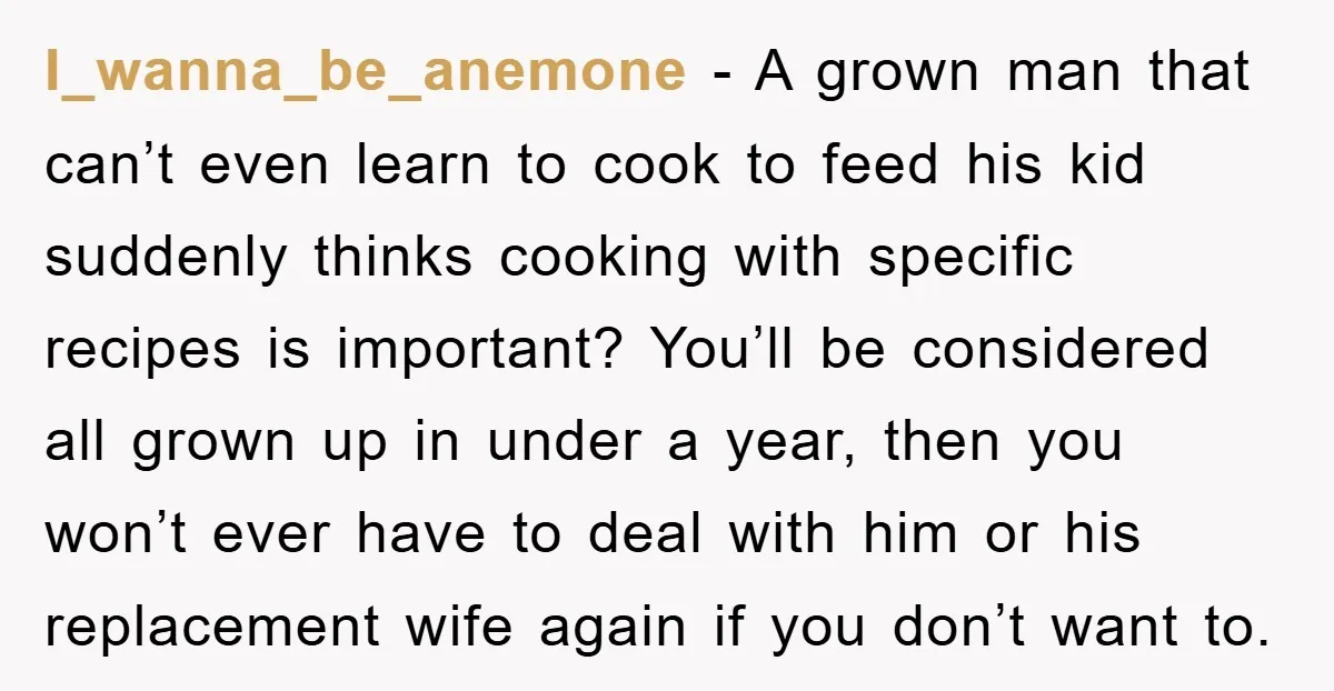 I_wanna_be_anemone − A grown man that can’t even learn to cook to feed his kid suddenly thinks cooking with specific recipes is important? You’ll be considered all grown up in...