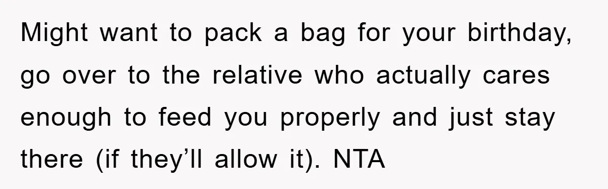 Might want to pack a bag for your birthday, go over to the relative who actually cares enough to feed you properly and just stay there (if they’ll allow it)....