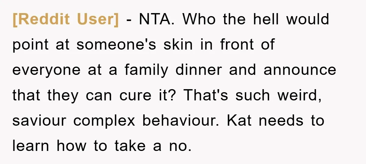 [Reddit User] − NTA. Who the hell would point at someone's skin in front of everyone at a family dinner and announce that they can cure it? That's such weird,...