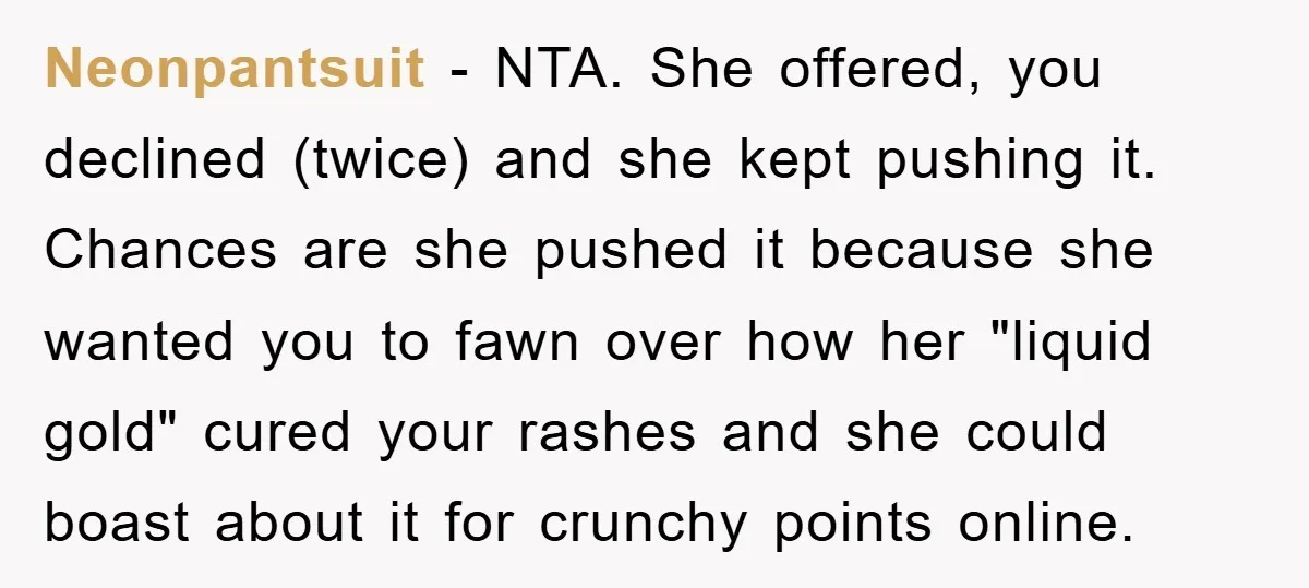 Neonpantsuit − NTA. She offered, you declined (twice) and she kept pushing it. Chances are she pushed it because she wanted you to fawn over how her "liquid gold" cured...