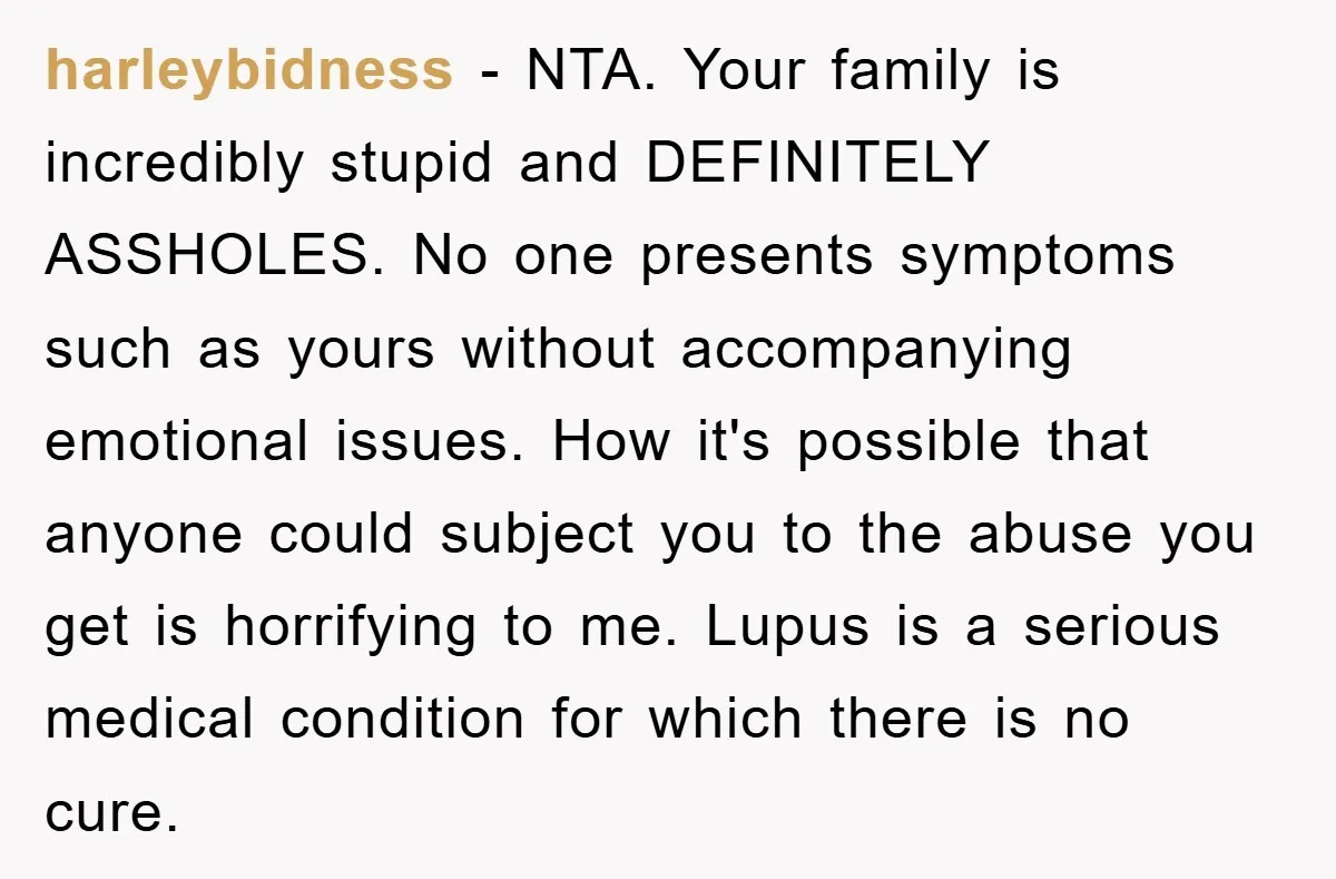 harleybidness − NTA. Your family is incredibly stupid and DEFINITELY ASSHOLES. No one presents symptoms such as yours without accompanying emotional issues. How it's possible that anyone could subject you...