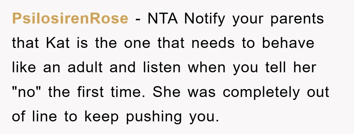 PsilosirenRose − NTA Notify your parents that Kat is the one that needs to behave like an adult and listen when you tell her "no" the first time. She was...
